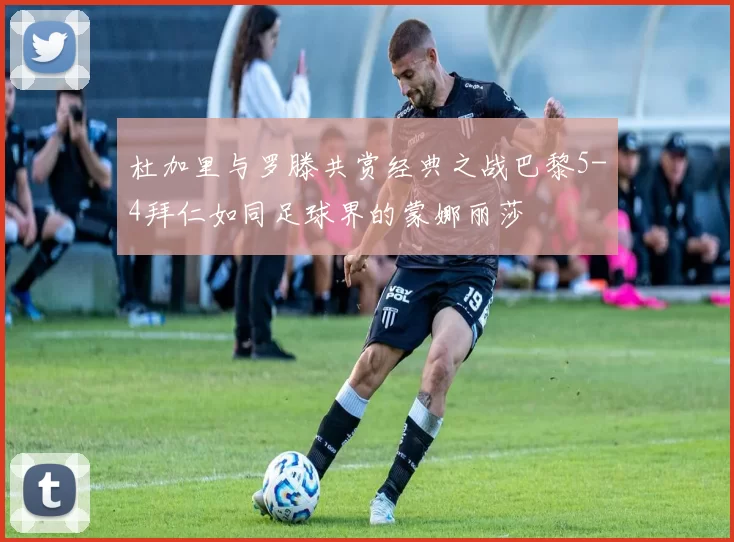 杜加里与罗滕共赏经典之战巴黎5-4拜仁如同足球界的蒙娜丽莎