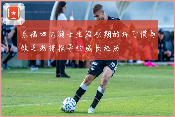 乐福回忆骑士生涯初期的坏习惯与缺乏老将指导的成长经历