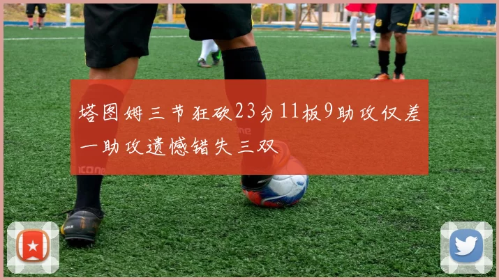 塔图姆三节狂砍23分11板9助攻仅差一助攻遗憾错失三双