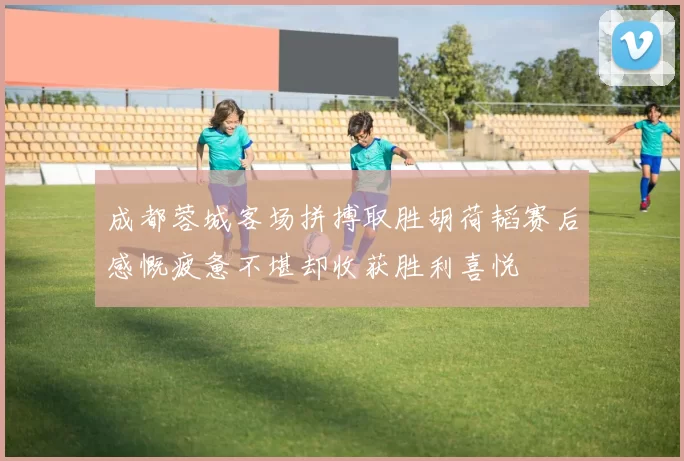 成都蓉城客场拼搏取胜胡荷韬赛后感慨疲惫不堪却收获胜利喜悦