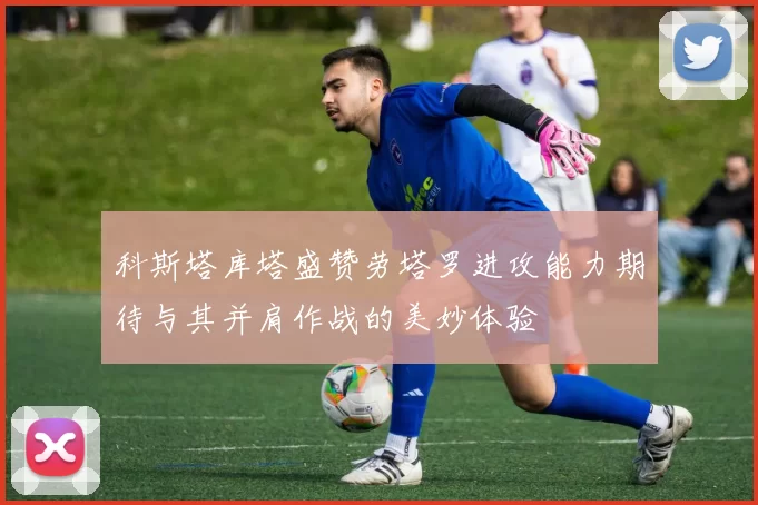 科斯塔库塔盛赞劳塔罗进攻能力期待与其并肩作战的美妙体验