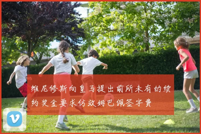 维尼修斯向皇马提出前所未有的续约奖金要求仿效姆巴佩签字费