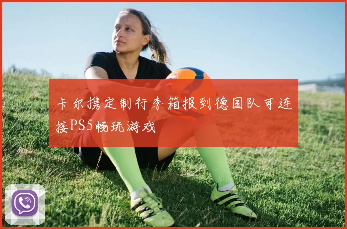 卡尔携定制行李箱报到德国队可连接PS5畅玩游戏