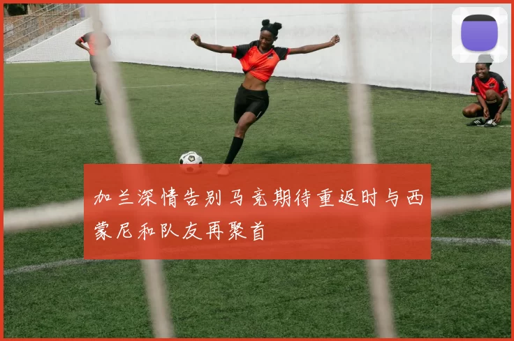 加兰深情告别马竞期待重返时与西蒙尼和队友再聚首