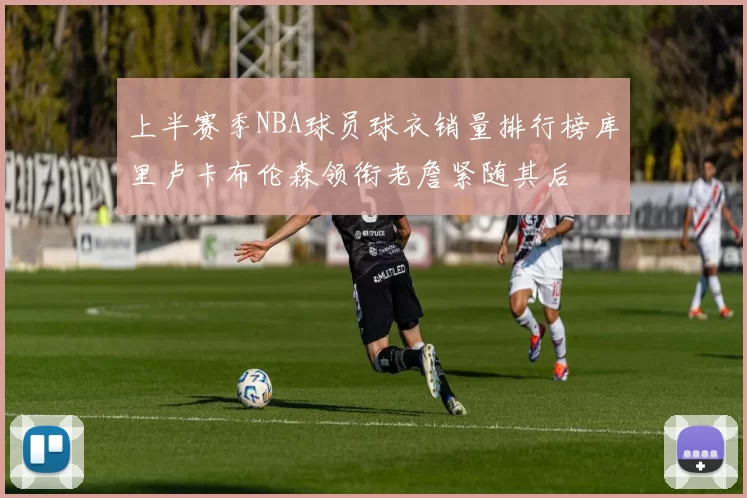上半赛季NBA球员球衣销量排行榜库里卢卡布伦森领衔老詹紧随其后