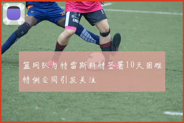 篮网队与特雷斯科特签署10天困难特例合同引发关注