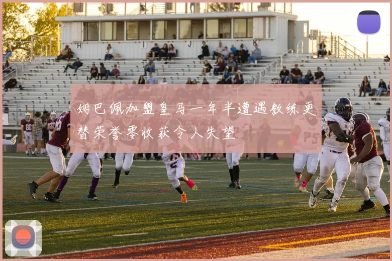 姆巴佩加盟皇马一年半遭遇教练更替荣誉零收获令人失望
