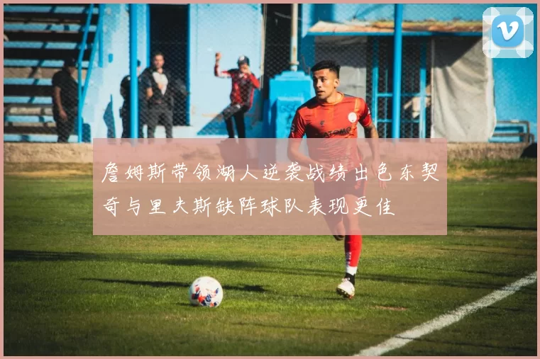 詹姆斯带领湖人逆袭战绩出色东契奇与里夫斯缺阵球队表现更佳