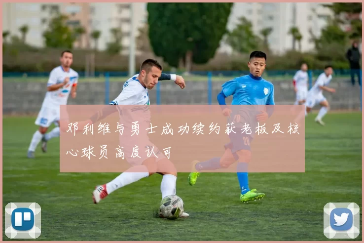 邓利维与勇士成功续约获老板及核心球员高度认可