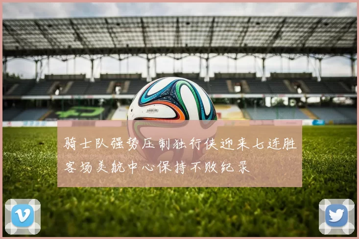 骑士队强势压制独行侠迎来七连胜客场美航中心保持不败纪录