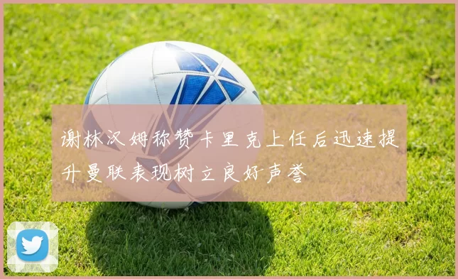 谢林汉姆称赞卡里克上任后迅速提升曼联表现树立良好声誉