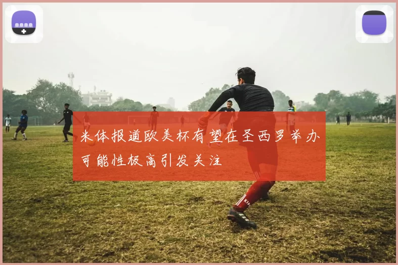 米体报道欧美杯有望在圣西罗举办可能性极高引发关注