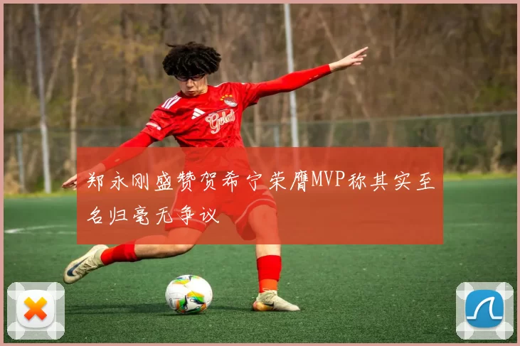 郑永刚盛赞贺希宁荣膺MVP称其实至名归毫无争议