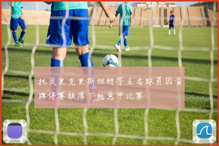 托莫里克里斯坦特等五名球员因黄牌停赛缺席下轮意甲比赛