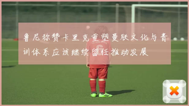 鲁尼称赞卡里克重塑曼联文化与青训体系应该继续留任推动发展