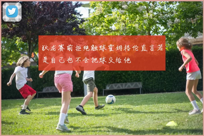 狄龙赛前拒绝触球霍姆格伦直言若是自己也不会把球交给他
